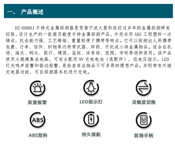 DZ-6008J 手持式金屬探測(cè)器是憑借寧波大展科技經(jīng)過多年的金屬探測(cè)研發(fā) 經(jīng)驗(yàn)，設(shè)計(jì)生產(chǎn)的一款高靈敏度手持金屬探測(cè)產(chǎn)品，外殼采用 ABS 工程塑料一次 鑄成，抗擊能力強(qiáng)、工藝精細(xì)、重量輕便于攜帶等特點(diǎn)。它
