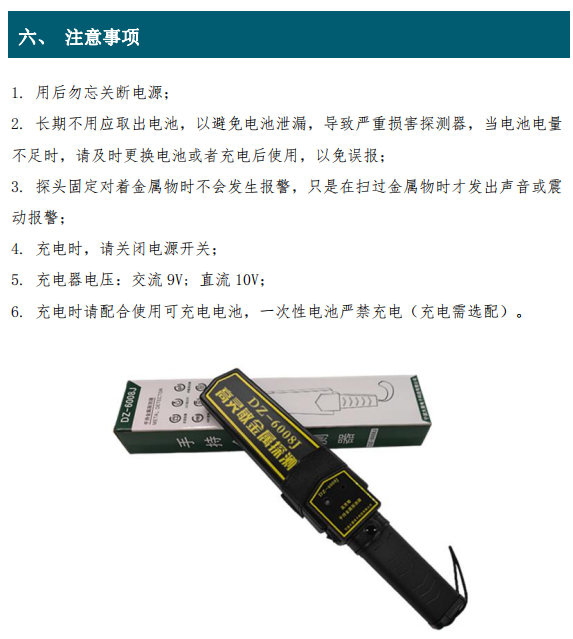 1. 用后勿忘關(guān)斷電源； 2. 長期不用應(yīng)取出電池，以避免電池泄漏，導(dǎo)致嚴(yán)重?fù)p害探測(cè)器，當(dāng)電池電量 不足時(shí)，請(qǐng)及時(shí)更換電池或者充電后使用，以免誤報(bào)； 3. 探頭固定對(duì)著金屬物時(shí)不會(huì)發(fā)生報(bào)警，只是在掃過金屬物時(shí)才發(fā)出聲音或震 動(dòng)報(bào)警； 4. 充電時(shí)，請(qǐng)關(guān)閉電源開關(guān)； 5. 充電器電壓：交流 9V; 直流 10V； 6. 充電時(shí)請(qǐng)配合使用可充電電池，一次性電池嚴(yán)禁充電（充電需選配）。