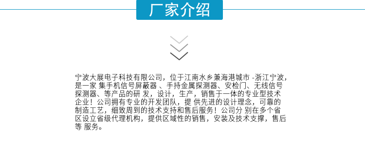 寧波大展電子科技有限公司，位于江南水鄉(xiāng)兼海港城市 -浙江寧波，是一家集手機(jī)信號(hào)屏蔽器 、手持金屬探測(cè)器、安檢門、無(wú)線信號(hào)探測(cè)器、等產(chǎn)品的研發(fā)，設(shè)計(jì)，生產(chǎn)，銷售于一體的專業(yè)型技術(shù)企業(yè)！公司擁有專業(yè)的開發(fā)團(tuán)隊(duì)，提供先進(jìn)的設(shè)計(jì)理念，可靠的制造工藝，細(xì)致周到的技術(shù)支持和售后服務(wù)！公司分別在多個(gè)省區(qū)設(shè)立省級(jí)代理機(jī)構(gòu)，提供區(qū)域性的銷售，安裝及技術(shù)支撐，售后等服務(wù)。