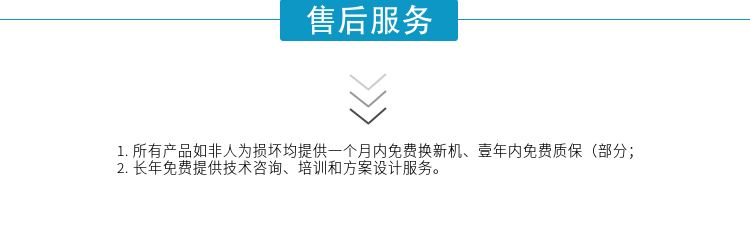 1.所有產(chǎn)品如非人為損壞均提供一個(gè)月內(nèi)免費(fèi)換新機(jī)、壹年內(nèi)免費(fèi)質(zhì)保（部分；
2. 長(zhǎng)年免費(fèi)提供技術(shù)咨詢、培訓(xùn)和方案設(shè)計(jì)服務(wù)。